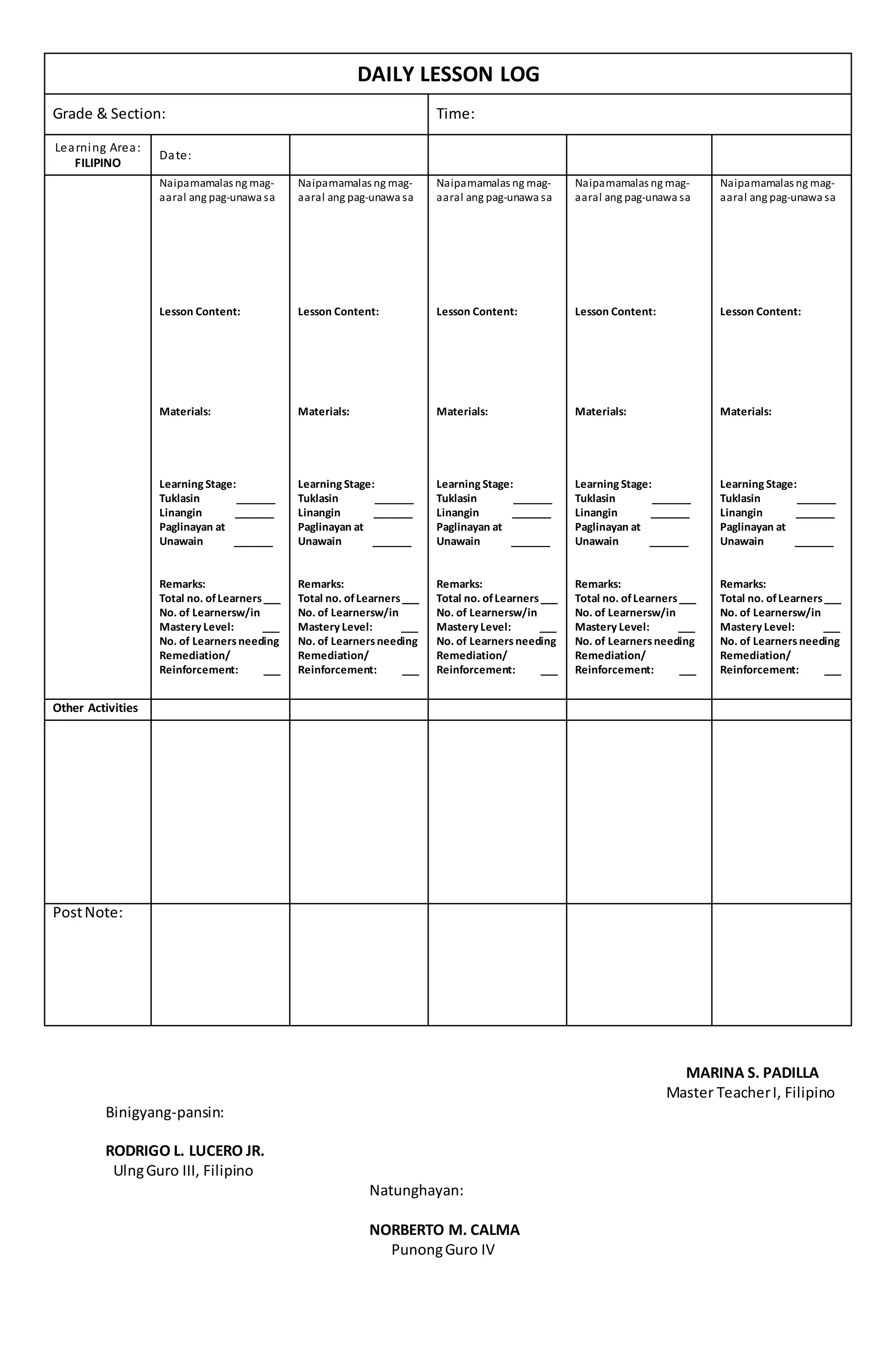DAILY LESSON LOG
Grade & Section: Time:
Learning Area:
FILIPINO
Date:
Naipamamalas ng mag-
aaral ang pag-unawa sa
Lesson Content:
Materials:
Learning Stage:
Tuklasin _______
Linangin _______
Paglinayan at
Unawain _______
Remarks:
Total no. ofLearners___
No. of Learnersw/in
Mastery Level: ___
No. of Learnersneeding
Remediation/
Reinforcement: ___
Naipamamalas ng mag-
aaral ang pag-unawa sa
Lesson Content:
Materials:
Learning Stage:
Tuklasin _______
Linangin _______
Paglinayan at
Unawain _______
Remarks:
Total no. ofLearners___
No. of Learnersw/in
Mastery Level: ___
No. of Learnersneeding
Remediation/
Reinforcement: ___
Naipamamalas ng mag-
aaral ang pag-unawa sa
Lesson Content:
Materials:
Learning Stage:
Tuklasin _______
Linangin _______
Paglinayan at
Unawain _______
Remarks:
Total no. ofLearners___
No. of Learnersw/in
Mastery Level: ___
No. of Learnersneeding
Remediation/
Reinforcement: ___
Naipamamalas ng mag-
aaral ang pag-unawa sa
Lesson Content:
Materials:
Learning Stage:
Tuklasin _______
Linangin _______
Paglinayan at
Unawain _______
Remarks:
Total no. ofLearners___
No. of Learnersw/in
Mastery Level: ___
No. of Learnersneeding
Remediation/
Reinforcement: ___
Naipamamalas ng mag-
aaral ang pag-unawa sa
Lesson Content:
Materials:
Learning Stage:
Tuklasin _______
Linangin _______
Paglinayan at
Unawain _______
Remarks:
Total no. ofLearners___
No. of Learnersw/in
Mastery Level: ___
No. of Learnersneeding
Remediation/
Reinforcement: ___
Other Activities
PostNote:
MARINA S. PADILLA
Master TeacherI, Filipino
Binigyang-pansin:
RODRIGO L. LUCERO JR.
UlngGuro III, Filipino
Natunghayan:
NORBERTO M. CALMA
PunongGuro IV