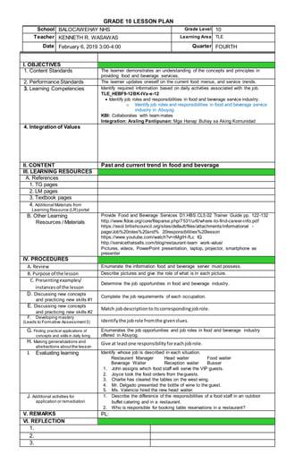 GRADE 10 LESSON PLAN
School BALOCAWEHAY NHS Grade Level 10
Teacher KENNETH R. WASAWAS Learning Area TLE
Date February 6, 2019 3:00-4:00 Quarter FOURTH
I. OBJECTIVES
1. Content Standards The learner demonstrates an understanding of the concepts and principles in
providing food and beverage services.
2. Performance Standards The learner updates oneself on the current food menus, and service trends.
3. Learning Competencies Identify required information based on daily activities associated with the job.
TLE_HEBF9-12BK-IVa-e-12
 Identify job roles and responsibilities in food and beverage service industry.
o Identify job roles and responsibilities in food and beverage service
industry in Abuyog.
KBI: Collaborates with team mates
Integration: Araling Panlipunan: Mga Hanap Buhay sa Aking Komunidad
4. Integration of Values
II. CONTENT Past and current trend in food and beverage
III. LEARNING RESOURCES
A. References
1. TG pages
2. LM pages
3. Textbook pages
4. Additional Materials from
Learning Resource (LR) portal
B. Other Learning
Resources / Materials
Provide Food and Beverage Services D1.HBS.CL5.02 Trainer Guide pp. 122-132
http://www.fldoe.org/core/fileparse.php/7531/urlt/where-to-find-career-info.pdf
https://esol.britishcouncil.org/sites/default/files/attachments/informational -
page/Job%20roles%20and% 20responsibilities%20lesson
https://www.youtube.com/watch?v=nMgIH-fLc IQ
http://servicethatsells.com/blog/restaurant-team work-value/
Pictures, videos, PowerPoint presentation, laptop, projector, smartphone as
presenter
IV. PROCEDURES
A. Review Enumerate the information food and beverage server must possess.
B. Purpose of the lesson Describe pictures and give the role of what is in each picture.
C. Presentingexamples/
instancesof the lesson
Determine the job opportunities in food and beverage industry.
D. Discussing new concepts
and practicing new skills #1
Complete the job requirements of each occupation.
E. Discussing new concepts
and practicing new skills #2
Match jobdescriptiontoitscorrespondingjobrole.
F. Developing mastery
(Leads to Formative Assessment3) Identifythe jobrole fromthe givenclues.
G. Finding practical applications of
concepts and skills in daily living
Enumerates the job opportunities and job roles in food and beverage industry
offered in Abuyog.
H. Making generalizations and
abstractions aboutthe lesson
Give at leastone responsibilityforeachjobrole.
I. Evaluating learning Identify whose job is described in each situation.
Restaurant Manager Head waiter Food waiter
Beverage Waiter Reception waiter Busser
1. John assigns which food staff will serve the VIP guests.
2. Joyce took the food orders from theguests.
3. Charlie has cleared the tables on the west wing.
4. Mr. Delgado presented the bottle of wine to the guest.
5. Ms. Valencia hired the new head waiter.
J. Additional activities for
application or remediation
1. Describe the difference of the responsibilities of a food staff in an outdoor
buffet catering and in a restaurant.
2. Who is responsible for booking table reservations in a restaurant?
V. REMARKS PL:
VI. REFLECTION
1.
2.
3.
 