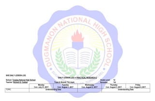 SHS DAILY LESSON LOG
DAILY LESSON LOG in PRACTICAL RESEARCH 2
School: Tanglag National High School Grade Level: 12
Teacher: Richard G. Cadizal Track & Strand: TVL track Semester: 1st
Monday
Date: July 31, 2017
Tuesday
Date: August 1, 2017
Wednesday
Date: August 2, 2017
Thursday
Date: August 3, 2017
Friday
Date: August 4, 2017
TOPIC Understanding Data Understanding Data
 
