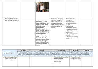 3. Discussing New Concepts
and Practicing New Skills #1
“LET’S DO IT” The
class will grouped into
three (3), each group
will be given the
following tasks:
Group 1 – Using a
Venn Diagram, discuss
the concept of cookery
during the ancient
times and cookery
today
Group 2 – Give the
relevance of the course
Group 3 - Through a
drawing, show different
career opportunities in
cookery
The student will group
into 6 and each group
will be given time to
discuss what are the
names and uses of tools
and equipment in the
pictures.
The teacher will
discuss the
Classification of
Kitchen Equipment
1.Hands
2. Measuring
Equipment/devices
3. Cookware/Utensils
4. Processing
Equipment
5. Heavy/Equipment
Cooking
6. Storage and Holding
Equipment
IV. PROCEDURES
MONDAY TUESDAY WEDNESDAY THURSDAY FRIDAY
These steps should be done across the week. Spread out the activities appropriately so that students will learn well. Always be guided by demonstration of learning by the
students which you can infer from formative assessment activities. Sustain learning systematically by providing students with multiple ways to learn new things, practice their
learning, question their learning processes, and draw conclusions about what they learned in relation to their life experiences and previous knowledge. Indicate the time
allotment for each step.
4. Discussing New Concepts
and Practicing New Skills
#2
The teacher will discuss the
difference of tools,
equipment and
paraphernalia
The students will
classify the pictures
according to its uses
 