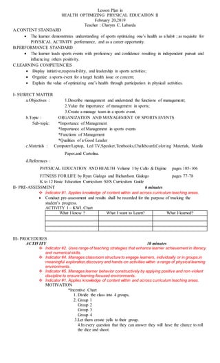 Lesson Plan in
HEALTH OPTIMIZING PHYSICAL EDUCATION II
February 20,2019
Teacher : Charym C. Labarda
A.CONTENT STANDARD
 The learner demonstrates understanding of sports optimizing one’s health as a habit ; as requisite for
PHYSICAL ACTIVITY performance, and as a career opportunity.
B.PERFORMANCE STANDARD
 The learner leads sports events with proficiency and confidence resulting in independent pursuit and
influencing others positivity.
C.LEARNING COMPETENCIES
 Display initiative,responsibility, and leadership in sports activities;
 Organize a sports event for a target health issue or concern;
 Explain the value of optimizing one’s health through participation in physical activities.
I- SUBJECT MATTER
a.Objectives : 1.Describe management and understand the functions of management;
2.Value the importance of management in sports;
3.Create a manage team in a sports event.
b.Topic : ORGANIZATION AND MANAGEMENT OF SPORTS EVENTS
Sub-topic: *Importance of Management
*Importance of Management in sports events
*Functions of Management
*Qualities of a Good Leader
c.Materials : Computer/Laptop, Led TV,Speaker,Textbooks,Chalkboard,Coloring Materials, Manila
Paper,and Cartolina.
d.References :
PHYSICAL EDUCATION AND HEALTH Volume I by Callo & Dajime pages 105-106
FITNESS FOR LIFE by Ryan Gialogo and Richardson Gialogo pages 77-78
K to 12 Basic Education Curriculum SHS Curriculum Guide
II- PRE-ASSESSMENT 6 minutes
 Indicator #1. Applies knowledge of content within and across curriculum teaching areas.
 Conduct pre-assessment and results shall be recorded for the purpose of tracking the
student’s progress.
ACTIVITY I – KWL Chart
What I know ? What I want to Learn? What I learned?
III- PROCEDURES
ACTIVITY 10 minutes
 Indicator #2. Uses range of teaching strategies that enhance learner achievement in literacy
and numerical skills.
 Indicator #4. Manages classroom structure to engage learners, individually or in groups,in
meaningful exploration,discovery and hands-on activities within a range of physical learning
environments.
 Indicator #5. Manages learner behavior constructively by applying positive and non-violent
discipline to ensure learning-focused environments.
 Indicator #1. Applies knowledge of content within and across curriculum teaching areas.
MOTIVATION
*Incentive Chart
1. Divide the class into 4 groups.
2. Group 1
Group 2
Group 3
Group 4
3.Let them create yells to their group.
4.In every question that they can answer they will have the chance to roll
the dice and shoot.
 