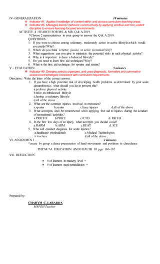 IV- GENERALIZATION 10 minutes
 Indicator #1. Applies knowledge of content within and across curriculum teaching areas.
 Indicator #5. Manages learner behavior constructively by applying positive and non-violent
discipline to ensure learning-focused environments.
ACTIVITY 4 : SEARCH FOR MS. & MR. Q & A 2019
*Choose 2 representatives in your group to answer the Q & A 2019.
QUESTIONS :
1. If you were to choose among sedentary, moderately active or active lifestyle,which would
you prefer?Why?
2. Which do you think is better, passive or active recreation?why?
3. What suggestions can you give to minimize the potential risks in such physical activity?
4. Why is it important to have a balanced lifestyle?
5. Do you need to learn first aid techniques?Why?
6. What is the first aid technique for sprains and strains?
V – EVALUATION 5 minutes
 Indicator #9. Designs,selects,organizes, and uses diagnostic, formative and summative
assessment strategies consistent with curriculum requirements.
Directions: Write the letter of the correct answer.
1. If you have a high potential risk of developing health problems as determined by your waist
circumference, what should you do to prevent this?
a.perform physical activity
b.have an imbalanced lifestyle
c.having a sedentary lifestyle
d.all of the above
2. What are the common injuries involved in recreation?
a.sprains b.strains c.knee injuries d.all of the above
3. What acronyms shall be remembered when applying first aid to injuries during the conduct
of recreational activities?
a.PRICED b.PRICE c.ICED d. RICED
4. In the first few days of an injury, what acronym you should avoid?
a.HARM b.ARM c.HEAT d. ICE
5. Who will conduct diagnosis for acute injuries?
a.healthcare professionals c.Medical Technologists
b.teachers d.all of the above
VI. ASSIGNMENT 2 minutes
*create by group a dance presentation of hand movements and positions in cheerdance
PHYSICAL EDUCATION AND HEALTH 10 pgs. 186-187
VII . REFLECTION
 # of learners in mastery level =
 # of learners need remediation =
Prepared by:
CHARYM C. LABARDA
MAPEH Teacher
 