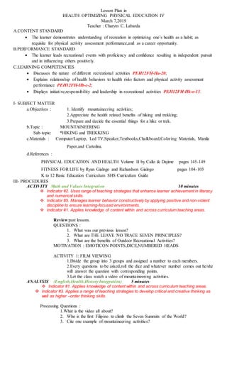 Lesson Plan in
HEALTH OPTIMIZING PHYSICAL EDUCATION IV
March 7,2019
Teacher : Charym C. Labarda
A.CONTENT STANDARD
 The learner demonstrates understanding of recreation in optimizing one’s health as a habit; as
requisite for physical activity assessment performance,and as a career opportunity.
B.PERFORMANCE STANDARD
 The learner leads recreational events with proficiency and confidence resulting in independent pursuit
and in influencing others positively.
C.LEARNING COMPETENCIES
 Discusses the nature of different recreational activities PEH12FH-IIa-20;
 Explains relationship of health behaviors to health risks factors and physical activity assessment
performance PEH12FH-IIb-c-2;
 Displays initiative,responsibility and leadership in recreational activities PEH12FH-IIk-o-13.
I- SUBJECT MATTER
a.Objectives : 1. Identify mountaineering activities;
2.Appreciate the health related benefits of hiking and trekking;
3.Prepare and decide the essential things for a hike or trek.
b.Topic : MOUNTAINEERING
Sub-topic: *HIKING and TREKKING
c.Materials : Computer/Laptop, Led TV,Speaker,Textbooks,Chalkboard,Coloring Materials, Manila
Paper,and Cartolina.
d.References :
PHYSICAL EDUCATION AND HEALTH Volume II by Callo & Dajime pages 145-149
FITNESS FOR LIFE by Ryan Gialogo and Richardson Gialogo pages 104-105
K to 12 Basic Education Curriculum SHS Curriculum Guide
III- PROCEDURES
ACTIVITY Math and Values Integration 10 minutes
 Indicator #2. Uses range of teaching strategies that enhance learner achievement in literacy
and numerical skills.
 Indicator #5. Manages learner behavior constructively by applying positive and non-violent
discipline to ensure learning-focused environments.
 Indicator #1. Applies knowledge of content within and across curriculum teaching areas.
Review past lessons.
QUESTIONS :
1. What was our previous lesson?
2. What are THE LEAVE NO TRACE SEVEN PRINCIPLES?
3. What are the benefits of Outdoor Recreational Activities?
MOTIVATION : EMOTICON POINTS,DICE,NUMBERED HEADS
ACTIVITY 1: FILM VIEWING
1.Divide the group into 3 groups and assigned a number to each members.
2.Every questions to be asked,roll the dice and whatever number comes out he/she
will answer the question with corresponding points.
3.Let the class watch a video of mountaineering activities.
ANALYSIS (English,Health,History Integration) 5 minutes
 Indicator #1. Applies knowledge of content within and across curriculum teaching areas.
 Indicator #3. Applies a range of teaching strategies to develop critical and creative thinking as
well as higher –order thinking skills.
Processing Questions :
1.What is the video all about?
2. Who is the first Filipino to climb the Seven Summits of the World?
3. Cite one example of mountaineering activities?
 