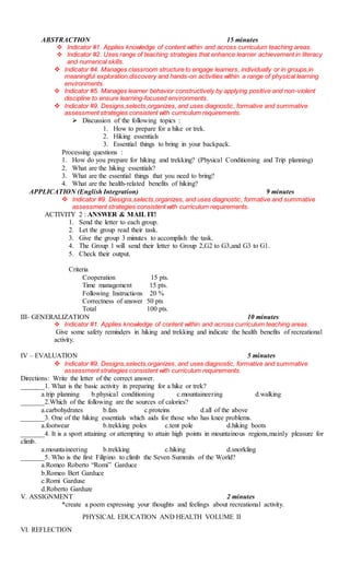 ABSTRACTION 15 minutes
 Indicator #1. Applies knowledge of content within and across curriculum teaching areas.
 Indicator #2. Uses range of teaching strategies that enhance learner achievement in literacy
and numerical skills.
 Indicator #4. Manages classroom structure to engage learners, individually or in groups,in
meaningful exploration,discovery and hands-on activities within a range of physical learning
environments.
 Indicator #5. Manages learner behavior constructively by applying positive and non-violent
discipline to ensure learning-focused environments.
 Indicator #9. Designs,selects,organizes, and uses diagnostic, formative and summative
assessment strategies consistent with curriculum requirements.
 Discussion of the following topics :
1. How to prepare for a hike or trek.
2. Hiking essentials
3. Essential things to bring in your backpack.
Processing questions :
1. How do you prepare for hiking and trekking? (Physical Conditioning and Trip planning)
2. What are the hiking essentials?
3. What are the essential things that you need to bring?
4. What are the health-related benefits of hiking?
APPLICATION (English Integration) 9 minutes
 Indicator #9. Designs,selects,organizes, and uses diagnostic, formative and summative
assessment strategies consistent with curriculum requirements.
ACTIVITY 2 : ANSWER & MAIL IT!
1. Send the letter to each group.
2. Let the group read their task.
3. Give the group 3 minutes to accomplish the task.
4. The Group 1 will send their letter to Group 2,G2 to G3,and G3 to G1.
5. Check their output.
Criteria
Cooperation 15 pts.
Time management 15 pts.
Following Instructions 20 %
Correctness of answer 50 pts
Total 100 pts.
III- GENERALIZATION 10 minutes
 Indicator #1. Applies knowledge of content within and across curriculum teaching areas.
Give some safety reminders in hiking and trekking and indicate the health benefits of recreational
activity.
IV – EVALUATION 5 minutes
 Indicator #9. Designs,selects,organizes, and uses diagnostic, formative and summative
assessment strategies consistent with curriculum requirements.
Directions: Write the letter of the correct answer.
_______1. What is the basic activity in preparing for a hike or trek?
a.trip planning b.physical conditioning c.mountaineering d.walking
_______2.Which of the following are the sources of calories?
a.carbohydrates b.fats c.proteins d.all of the above
_______3. One of the hiking essentials which aids for those who has knee problems.
a.footwear b.trekking poles c.tent pole d.hiking boots
_______4. It is a sport attaining or attempting to attain high points in mountainous regions,mainly pleasure for
climb.
a.mountaineering b.trekking c.hiking d.snorkling
_______5. Who is the first Filipino to climb the Seven Summits of the World?
a.Romeo Roberto “Romi” Garduce
b.Romeo Bert Garduce
c.Romi Garduse
d.Roberto Garduze
V. ASSIGNMENT 2 minutes
*create a poem expressing your thoughts and feelings about recreational activity.
PHYSICAL EDUCATION AND HEALTH VOLUME II
VI. REFLECTION
 
