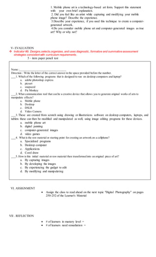 1. Mobile phone art is a technology-based art form. Support this statement
with your own brief explanation.
2. Did you feel like an artist while capturing and modifying your mobile
phone image? Describe the experience.
3.Describe your experience, if you used this technique to create a computer-
generated artwork.
4.Do you consider mobile phone art and computer-generated images as true
art? Why or why not?
V- EVALUATION
 Indicator #9. Designs,selects,organizes, and uses diagnostic, formative and summative assessment
strategies consistent with curriculum requirements.
5 – item paper pencil test
VI. ASSIGNMENT
 Assign the class to read ahead on the next topic "Digital Photography" on pages
250-252 of the Learner's Material
VII . REFLECTION
 # of learners in mastery level =
 # of learners need remediation =
Name :_________________________________
Direction : Write the letter of the correct answer in the space provided before the number.
___1. Which of the following programs that is designed to run on desktop computers and laptop?
a. adobe photoshop express
b. picsart
c. snapseed
d. Pic Monkey
___2. What communication tool that can be a creative device that allows you to generate original works of arts to
manipulate effects?
a. Mobile phone
b. Desktop
c. DSLR
d. Video Camera
___3. These are created from scratch using drawing or illustrations software on desktop computers, laptops, and
tablets these can then be modified and manipulated as well, using image editing programs for these devices.
a. mobile phone art
b. digital painting
c. computer-generated images
d. video games
___4. What is the raw material or starting point for creating an artwork on a cellphone?
a. Specialized programs
b. Desktop computer
c. Applications
d. Corel draw
___5. How is this initial material or raw material then transformed into an original piece of art?
a. By capturing images
b. By developing the images
c. By experiencing the gadget to edit
d. By modifying and manipulating
 