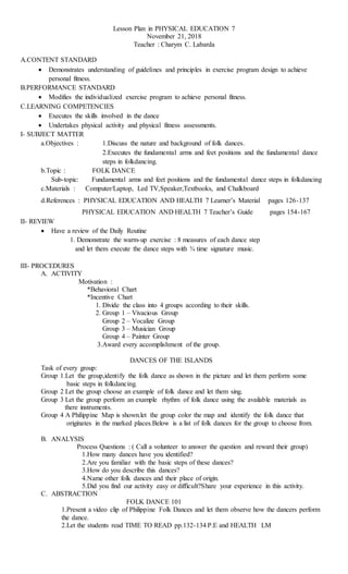 Lesson Plan in PHYSICAL EDUCATION 7
November 21, 2018
Teacher : Charym C. Labarda
A.CONTENT STANDARD
 Demonstrates understanding of guidelines and principles in exercise program design to achieve
personal fitness.
B.PERFORMANCE STANDARD
 Modifies the individualized exercise program to achieve personal fitness.
C.LEARNING COMPETENCIES
 Executes the skills involved in the dance
 Undertakes physical activity and physical fitness assessments.
I- SUBJECT MATTER
a.Objectives : 1.Discuss the nature and background of folk dances.
2.Executes the fundamental arms and feet positions and the fundamental dance
steps in folkdancing.
b.Topic : FOLK DANCE
Sub-topic: Fundamental arms and feet positions and the fundamental dance steps in folkdancing
c.Materials : Computer/Laptop, Led TV,Speaker,Textbooks, and Chalkboard
d.References : PHYSICAL EDUCATION AND HEALTH 7 Learner’s Material pages 126-137
PHYSICAL EDUCATION AND HEALTH 7 Teacher’s Guide pages 154-167
II- REVIEW
 Have a review of the Daily Routine
1. Demonstrate the warm-up exercise : 8 measures of each dance step
and let them execute the dance steps with ¾ time signature music.
III- PROCEDURES
A. ACTIVITY
Motivation :
*Behavioral Chart
*Incentive Chart
1. Divide the class into 4 groups according to their skills.
2. Group 1 – Vivacious Group
Group 2 – Vocalize Group
Group 3 – Musician Group
Group 4 – Painter Group
3.Award every accomplishment of the group.
DANCES OF THE ISLANDS
Task of every group:
Group 1.Let the group,identify the folk dance as shown in the picture and let them perform some
basic steps in folkdancing.
Group 2 Let the group choose an example of folk dance and let them sing.
Group 3 Let the group perform an example rhythm of folk dance using the available materials as
there instruments.
Group 4 A Philippine Map is shown.let the group color the map and identify the folk dance that
originates in the marked places.Below is a list of folk dances for the group to choose from.
B. ANALYSIS
Process Questions : ( Call a volunteer to answer the question and reward their group)
1.How many dances have you identified?
2.Are you familiar with the basic steps of these dances?
3.How do you describe this dances?
4.Name other folk dances and their place of origin.
5.Did you find our activity easy or difficult?Share your experience in this activity.
C. ABSTRACTION
FOLK DANCE 101
1.Present a video clip of Philippine Folk Dances and let them observe how the dancers perform
the dance.
2.Let the students read TIME TO READ pp.132-134 P.E and HEALTH LM
 