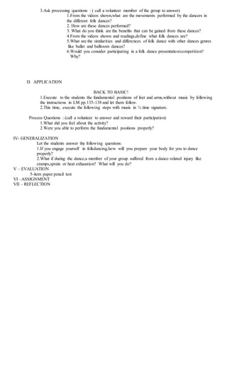 3.Ask processing questions : ( call a volunteer member of the group to answer)
1.From the videos shown,what are the movements performed by the dancers in
the different folk dances?
2. How are these dances performed?
3. What do you think are the benefits that can be gained from these dances?
4.From the videos shown and readings,define what folk dances are?
5.What are the similarities and differences of folk dance with other dances genres
like ballet and ballroom dances?
6.Would you consider participating in a folk dance presentation/competition?
Why?
D. APPLICATION
BACK TO BASIC!
1.Execute to the students the fundamental positions of feet and arms,without music by following
the instructions in LM pp.135-138 and let them follow.
2.This time, execute the following steps with music in ¾ time signature.
Process Questions : (call a volunteer to answer and reward their participation)
1.What did you feel about the activity?
2.Were you able to perform the fundamental positions properly?
IV- GENERALIZATION
Let the students answer the following questions:
1.If you engage yourself in folkdancing,how will you prepare your body for you to dance
properly?
2.What if during the dance,a member of your group suffered from a dance-related injury like
cramps,sprain or heat exhaustion? What will you do?
V – EVALUATION
5-item paper pencil test
VI –ASSIGNMENT
VII – REFLECTION
 