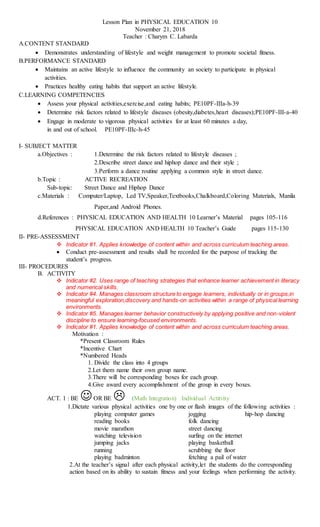 Lesson Plan in PHYSICAL EDUCATION 10
November 21, 2018
Teacher : Charym C. Labarda
A.CONTENT STANDARD
 Demonstrates understanding of lifestyle and weight management to promote societal fitness.
B.PERFORMANCE STANDARD
 Maintains an active lifestyle to influence the community an society to participate in physical
activities.
 Practices healthy eating habits that support an active lifestyle.
C.LEARNING COMPETENCIES
 Assess your physical activities,exercise,and eating habits; PE10PF-IIIa-h-39
 Determine risk factors related to lifestyle diseases (obesity,diabetes,heart diseases);PE10PF-III-a-40
 Engage in moderate to vigorous physical activities for at least 60 minutes a day,
in and out of school. PE10PF-IIIc-h-45
I- SUBJECT MATTER
a.Objectives : 1.Determine the risk factors related to lifestyle diseases ;
2.Describe street dance and hiphop dance and their style ;
3.Perform a dance routine applying a common style in street dance.
b.Topic : ACTIVE RECREATION
Sub-topic: Street Dance and Hiphop Dance
c.Materials : Computer/Laptop, Led TV,Speaker,Textbooks,Chalkboard,Coloring Materials, Manila
Paper,and Android Phones.
d.References : PHYSICAL EDUCATION AND HEALTH 10 Learner’s Material pages 105-116
PHYSICAL EDUCATION AND HEALTH 10 Teacher’s Guide pages 115-130
II- PRE-ASSESSMENT
 Indicator #1. Applies knowledge of content within and across curriculum teaching areas.
 Conduct pre-assessment and results shall be recorded for the purpose of tracking the
student’s progress.
III- PROCEDURES
B. ACTIVITY
 Indicator #2. Uses range of teaching strategies that enhance learner achievement in literacy
and numerical skills.
 Indicator #4. Manages classroom structure to engage learners, individually or in groups,in
meaningful exploration,discovery and hands-on activities within a range of physical learning
environments.
 Indicator #5. Manages learner behavior constructively by applying positive and non-violent
discipline to ensure learning-focused environments.
 Indicator #1. Applies knowledge of content within and across curriculum teaching areas.
Motivation :
*Present Classroom Rules
*Incentive Chart
*Numbered Heads
1. Divide the class into 4 groups
2.Let them name their own group name.
3.There will be corresponding boxes for each group.
4.Give award every accomplishment of the group in every boxes.
ACT. 1 : BE OR BE  (Math Integration) Individual Actitvity
1.Dictate various physical activities one by one or flash images of the following activities :
playing computer games jogging hip-hop dancing
reading books folk dancing
movie marathon street dancing
watching television surfing on the internet
jumping jacks playing basketball
running scrubbing the floor
playing badminton fetching a pail of water
2.At the teacher’s signal after each physical activity,let the students do the corresponding
action based on its ability to sustain fitness and your feelings when performing the activity.
 