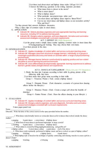 2.Let them read about street and hiphop dance styles LM pp.114-115
3.Answer the following questions in the writing materials provided.
 What dance form is shown in the movie?
 What is street dance?
 What is hiphop dance?
 What particular movements/steps strike you?
 Can street dance and hiphop dance improve fitness?How?
 Can we use street dance and hiphop dance as our recreation activity?
Why and How?
*As they present their answers facilitates discussion.
*Play a video clips of common styles in street dance.
G. APPLICATION
 Indicator #8. Selects,develops,organizes,and uses appropriate teaching and learning
resources, including ICT,to address learning goals.
 Indicator #9. Designs,selects,organizes, and uses diagnostic, formative and summative
assessment strategies consistent with curriculum requirements.
ACT. 5 :HIPHOP 101 (Math Integration)
1.Let the group create a simple dance routine applying common styles in street dance like
b-boying,popping,and locking. They may choose their own music.
2.Let them present in the class.
IV- GENERALIZATION
 Indicator #1. Applies knowledge of content within and across curriculum teaching areas.
 Indicator #4. Manages classroom structure to engage learners, individually or in groups,in
meaningful exploration,discovery and hands-on activities within a range of physical learning
environments.
 Indicator #5. Manages learner behavior constructively by applying positive and non-violent
discipline to ensure learning-focused environments.
 Indicator #6. Uses differentiated,developmentally appropriate learning experiences to address
learner’s gender,needs,strength,interest and experiences.
ACT.6 : DANCE,ACT,SING,&DRAW (Music,Arts,and P.E Integration)
1. Divide the class into 4 groups according to their skills by giving picture of the
following skills they have.
2.Let them name their group name according to their skills
Group 1 – Vivacious Picture ( Task : create a hiphop dance)
Group 2 – Dramatic Picture (Task :dramatize a scenario of a person how dancing
affects his/her the lifestyle.)
Group 3 – Musician Picture (Task : Create a song/a yell about the benefits of
dancing.)
Group 4 – Painter Picture (Task : Draw the effects dancing in your lifestyle )
V – EVALUATION
 Indicator #1. Applies knowledge of content within and across curriculum teaching areas.
 Indicator #9. Designs,selects,organizes, and uses diagnostic, formative and summative
assessment strategies consistent with curriculum requirements.
5-item paper pencil test
Name :_________________________________
Direction : Write the letter of the correct answer in the space provided before the number.
_________1. What dance style,formally known as vernacular dances,refer to dances that evolved outside the dance
studios?
a.popping b.punk dance c.street dance d.hiphop dance
_________2. What form of street dance is performed impromptu in large crowds?
a.shuffling b.punk dance c.street dance d.hiphop dance
_________3. What culture is created by DJing,rapping,breakdancing, and graffiti art?
a.hiphop culture b.street dance culture c.punk dance d.all of the above
________4. What dance style is primarily performed to hiphop music and have evolved as a part of hiphop culture?
a.popping b.locking c.hiphop dance d.punk dance
________5. What hiphop style is based on the technique of quickly contracting and relaxing muscles to cause a jerk in a
dancer’s body?
a.popping b.locking c.b-boying d.tutting
VI. ASSIGNMENT
 