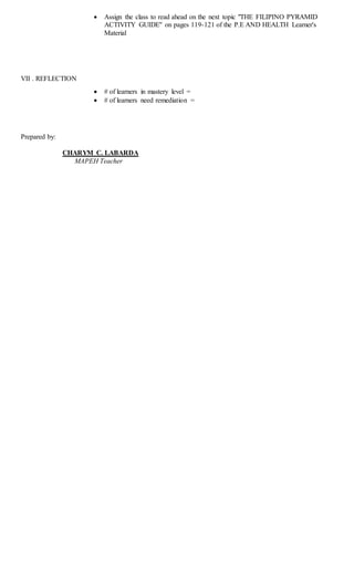  Assign the class to read ahead on the next topic "THE FILIPINO PYRAMID
ACTIVITY GUIDE" on pages 119-121 of the P.E AND HEALTH Learner's
Material
VII . REFLECTION
 # of learners in mastery level =
 # of learners need remediation =
Prepared by:
CHARYM C. LABARDA
MAPEH Teacher
 