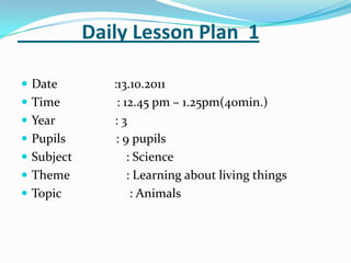 Daily Lesson Plan 1

 Date         :13.10.2011
 Time          : 12.45 pm – 1.25pm(40min.)
 Year         :3
 Pupils        : 9 pupils
 Subject          : Science
 Theme            : Learning about living things
 Topic             : Animals
 