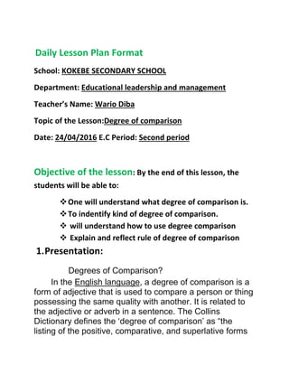 Daily Lesson Plan Format
School: KOKEBE SECONDARY SCHOOL
Department: Educational leadership and management
Teacher’s Name: Wario Diba
Topic of the Lesson:Degree of comparison
Date: 24/04/2016 E.C Period: Second period
Objective of the lesson: By the end of this lesson, the
students will be able to:
One will understand what degree of comparison is.
To indentify kind of degree of comparison.
 will understand how to use degree comparison
 Explain and reflect rule of degree of comparison
1.Presentation:
Degrees of Comparison?
In the English language, a degree of comparison is a
form of adjective that is used to compare a person or thing
possessing the same quality with another. It is related to
the adjective or adverb in a sentence. The Collins
Dictionary defines the ‘degree of comparison’ as “the
listing of the positive, comparative, and superlative forms
 