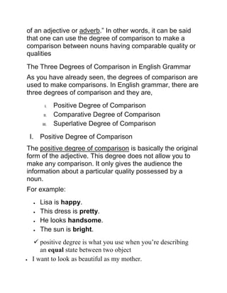 of an adjective or adverb.” In other words, it can be said
that one can use the degree of comparison to make a
comparison between nouns having comparable quality or
qualities
The Three Degrees of Comparison in English Grammar
As you have already seen, the degrees of comparison are
used to make comparisons. In English grammar, there are
three degrees of comparison and they are,
I. Positive Degree of Comparison
II. Comparative Degree of Comparison
III. Superlative Degree of Comparison
I. Positive Degree of Comparison
The positive degree of comparison is basically the original
form of the adjective. This degree does not allow you to
make any comparison. It only gives the audience the
information about a particular quality possessed by a
noun.
For example:
 Lisa is happy.
 This dress is pretty.
 He looks handsome.
 The sun is bright.
 positive degree is what you use when you’re describing
an equal state between two object
 I want to look as beautiful as my mother.
 
