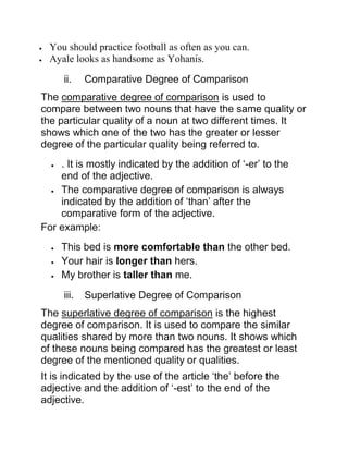  You should practice football as often as you can.
 Ayale looks as handsome as Yohanis.
ii. Comparative Degree of Comparison
The comparative degree of comparison is used to
compare between two nouns that have the same quality or
the particular quality of a noun at two different times. It
shows which one of the two has the greater or lesser
degree of the particular quality being referred to.
 . It is mostly indicated by the addition of ‘-er’ to the
end of the adjective.
 The comparative degree of comparison is always
indicated by the addition of ‘than’ after the
comparative form of the adjective.
For example:
 This bed is more comfortable than the other bed.
 Your hair is longer than hers.
 My brother is taller than me.
iii. Superlative Degree of Comparison
The superlative degree of comparison is the highest
degree of comparison. It is used to compare the similar
qualities shared by more than two nouns. It shows which
of these nouns being compared has the greatest or least
degree of the mentioned quality or qualities.
It is indicated by the use of the article ‘the’ before the
adjective and the addition of ‘-est’ to the end of the
adjective.
 