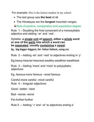 For example: Eko is the laziest student in my school
 The last group was the best of all.
 The Himalayas are the longest mountain ranges.
Rule of positive, comparative and superlative degree
Rule 1 – Doubling the final consonant of a monosyllabic
adjective and adding ‘-er’ and ‘-est’.
Syllable: a single unit of speech, either a whole word
or one of the parts into which a word can
be separated, usually containing a vowel;
Eg . big-bigger-biggest, fat -fatter-fattest, using cvc
Rule 2 – Adding -ier’ and ‘-iest’ to adjectives ending in ‘y’
Eg.heavy-heavier-heaviest,wealthy-wealthier-wealthiest
Rule 3 – Adding ‘more’ and ‘most’ to polysyllabic
adjectives
Eg .famous-more famous –most famous
Careful-more careful –most careful
Rule 4 – Irregular adjectives
Good –better –best
Bad –worse -worst
Far-further-further
Rule 5 – Adding ‘-r’ and ‘-st’ to adjectives ending e’
 