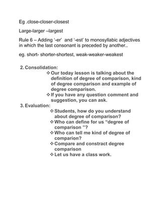 Eg .close-closer-closest
Large-larger –largest
Rule 6 – Adding ‘-er’ and ‘-est’ to monosyllabic adjectives
in which the last consonant is preceded by another..
eg. short- shorter-shortest, weak-weaker-weakest
2. Consolidation:
Our today lesson is talking about the
definition of degree of comparison, kind
of degree comparison and example of
degree comparison.
If you have any question comment and
suggestion, you can ask.
3. Evaluation:
Students, how do you understand
about degree of comparison?
Who can define for us “degree of
comparison ”?
Who can tell me kind of degree of
comparion?
Compare and constract degree
comparison
Let us have a class work.
 
