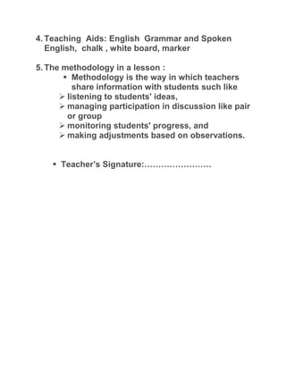 4. Teaching Aids: English Grammar and Spoken
English, chalk , white board, marker
5. The methodology in a lesson :
 Methodology is the way in which teachers
share information with students such like
 listening to students' ideas,
 managing participation in discussion like pair
or group
 monitoring students' progress, and
 making adjustments based on observations.
 Teacher’s Signature:……………………
 