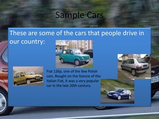 Sample Cars
These are some of the cars that people drive in
our country:
Fiat 126p, one of the few Polish
cars. Bought on the licence of the
Italian Fiat, It was a very popular
car in the late 20th century.
 