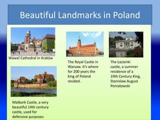 Beautiful Landmarks in Poland
Wawel Cathedral in Kraków
The Royal Castle in
Warsaw. It’s where
for 200 years the
king of Poland
resided.
The Łazienki
castle, a summer
residence of a
19th Century King,
Stanislaw August
Poniatowski
Malbork Castle, a very
beautiful 14th century
castle, used for
defensive purposes
 