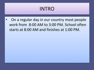 INTRO
• On a regular day in our country most people
work from 8:00 AM to 3:00 PM. School often
starts at 8:00 AM and finishes at 1:00 PM.
 