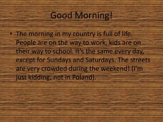 Good Morning!
• The morning in my country is full of life.
People are on the way to work, kids are on
their way to school. It’s the same every day,
except for Sundays and Saturdays. The streets
are very crowded during the weekend! (I’m
just kidding, not in Poland).
 