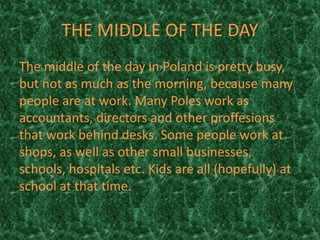 THE MIDDLE OF THE DAY
The middle of the day in Poland is pretty busy,
but not as much as the morning, because many
people are at work. Many Poles work as
accountants, directors and other proffesions
that work behind desks. Some people work at
shops, as well as other small businesses,
schools, hospitals etc. Kids are all (hopefully) at
school at that time.
 