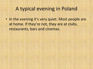 A typical evening in Poland
• In the evening it’s very quiet. Most people are
at home. If they’re not, they are at clubs,
restaurants, bars and cinemas.
 