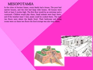 MESOPOTAMIA
In the cities of Ancient Sumer, every family had a house. The poor had
narrow houses, and the rich had large wide homes. All houses were
built at least 3 stories high. The first floor would be an entryway and a
courtyard. Children would play there, Small animals were kept there,
and if the weather wasn’t bad, meals could be cooked there. The next
two floors were where the family lived. Their bedrooms and living
rooms were on these two floors the food storage was also kept there.
 
