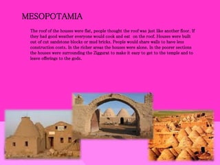 MESOPOTAMIA
The roof of the houses were flat, people thought the roof was just like another floor. If
they had good weather everyone would cook and eat on the roof. Houses were built
out of cut sandstone blocks or mud bricks. People would share walls to have less
construction costs. In the richer areas the houses were alone. In the poorer sections
the houses were surrounding the Ziggurat to make it easy to get to the temple and to
leave offerings to the gods.
 