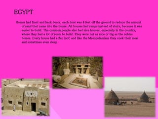 EGYPT
Homes had front and back doors, each door was 4 feet off the ground to reduce the amount
of sand that came into the house. All houses had ramps instead of stairs, because it was
easier to build. The common people also had nice houses, especially in the country,
where they had a lot of room to build. They were not as nice or big as the nobles
homes. Every house had a flat roof, and like the Mesopotamians they cook their meal
and sometimes even sleep
 