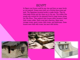 EGYPT
In Egypt your house could be any size and have as many levels
as you wanted. Homes were built out of bricks from straw and
mud. The Egyptians invented molds to make bricks. That let
them make bricks and dry them out in the sun. The nobles (the
people who worked for the pharaoh) lived in huge houses along
the Nile River. They painted their houses white because it kept
their rooms colder. Each room had a function. Many were
storage rooms, guest rooms, kids rooms, and bathrooms. Some
houses were built with stone, but most with bricks.
 