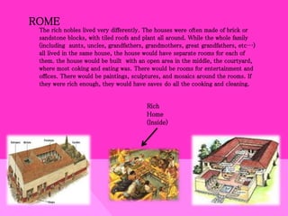 ROME
The rich nobles lived very differently. The houses were often made of brick or
sandstone blocks, with tiled roofs and plant all around. While the whole family
(including aunts, uncles, grandfathers, grandmothers, great grandfathers, etc…)
all lived in the same house, the house would have separate rooms for each of
them. the house would be built with an open area in the middle, the courtyard,
where most coking and eating was. There would be rooms for entertainment and
offices. There would be paintings, sculptures, and mosaics around the rooms. If
they were rich enough, they would have saves do all the cooking and cleaning.
Rich
Home
(Inside)
 