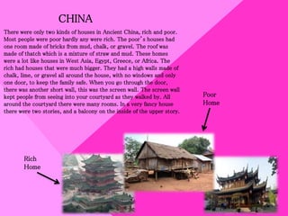 CHINA
There were only two kinds of houses in Ancient China, rich and poor.
Most people were poor hardly any were rich. The poor’s houses had
one room made of bricks from mud, chalk, or gravel. The roof was
made of thatch which is a mixture of straw and mud. These homes
were a lot like houses in West Asia, Egypt, Greece, or Africa. The
rich had houses that were much bigger. They had a high walls made of
chalk, lime, or gravel all around the house, with no windows and only
one door, to keep the family safe. When you go through the door,
there was another short wall, this was the screen wall. The screen wall
kept people from seeing into your courtyard as they walked by. All
around the courtyard there were many rooms. In a very fancy house
there were two stories, and a balcony on the inside of the upper story.
Rich
Home
Poor
Home
 