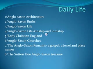 Daily Life 1/Anglo-saxon Architecture 2/Anglo-Saxon Burhs 3/Anglo-Saxon Life 4/Anglo-Saxon Life-kinship and lordship 5/Early Christian England 6/Anglo-Saxon Churches 7/The Anglo-Saxon Remains- a gospel, a jewel and place names 8/The Sutton Hoo Anglo-Saxon treasure 