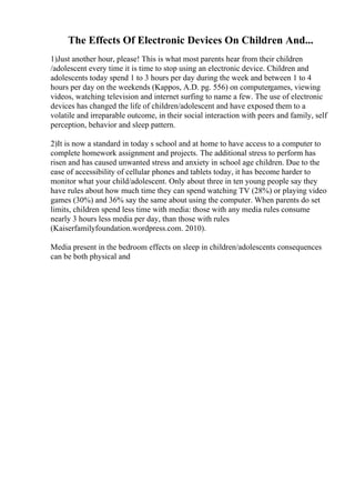 The Effects Of Electronic Devices On Children And...
1)Just another hour, please! This is what most parents hear from their children
/adolescent every time it is time to stop using an electronic device. Children and
adolescents today spend 1 to 3 hours per day during the week and between 1 to 4
hours per day on the weekends (Kappos, A.D. pg. 556) on computergames, viewing
videos, watching television and internet surfing to name a few. The use of electronic
devices has changed the life of children/adolescent and have exposed them to a
volatile and irreparable outcome, in their social interaction with peers and family, self
perception, behavior and sleep pattern.
2)It is now a standard in today s school and at home to have access to a computer to
complete homework assignment and projects. The additional stress to perform has
risen and has caused unwanted stress and anxiety in school age children. Due to the
ease of accessibility of cellular phones and tablets today, it has become harder to
monitor what your child/adolescent. Only about three in ten young people say they
have rules about how much time they can spend watching TV (28%) or playing video
games (30%) and 36% say the same about using the computer. When parents do set
limits, children spend less time with media: those with any media rules consume
nearly 3 hours less media per day, than those with rules
(Kaiserfamilyfoundation.wordpress.com. 2010).
Media present in the bedroom effects on sleep in children/adolescents consequences
can be both physical and
 