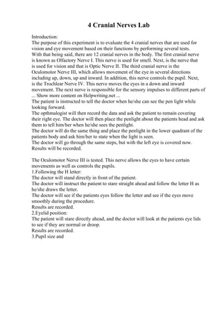4 Cranial Nerves Lab
Introduction:
The purpose of this experiment is to evaluate the 4 cranial nerves that are used for
vision and eye movement based on their functions by performing several tests.
With that being said, there are 12 cranial nerves in the body. The first cranial nerve
is known as Olfactory Nerve I. This nerve is used for smell. Next, is the nerve that
is used for vision and that is Optic Nerve II. The third cranial nerve is the
Oculomotor Nerve III, which allows movement of the eye in several directions
including up, down, up and inward. In addition, this nerve controls the pupil. Next,
is the Trochlear Nerve IV. This nerve moves the eyes in a down and inward
movement. The next nerve is responsible for the sensory impulses to different parts of
... Show more content on Helpwriting.net ...
The patient is instructed to tell the doctor when he/she can see the pen light while
looking forward.
The opthmalogist will then record the data and ask the patient to remain covering
their right eye. The doctor will then place the penlight about the patients head and ask
them to tell him/her when he/she sees the penlight.
The doctor will do the same thing and place the penlight in the lower quadrant of the
patients body and ask him/her to state when the light is seen.
The doctor will go through the same steps, but with the left eye is covered now.
Results will be recorded.
The Oculomotor Nerve III is tested. This nerve allows the eyes to have certain
movements as well as controls the pupils.
1.Following the H letter:
The doctor will stand directly in front of the patient.
The doctor will instruct the patient to stare straight ahead and follow the letter H as
he/she draws the letter.
The doctor will see if the patients eyes follow the letter and see if the eyes move
smoothly during the procedure.
Results are recorded.
2.Eyelid position:
The patient will stare directly ahead, and the doctor will look at the patients eye lids
to see if they are normal or droop.
Results are recorded.
3.Pupil size and
 