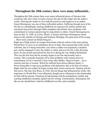 Throughout the 20th century there were many influential...
Throughout the 20th century there were many influential pieces of literature that
would not only tell a story or teach a lesson, but also let the reader into the author s
world. Allowing the reader to view both the positives and negatives in an author.
Ernest Hemingway was one of these influential authors. Suffering through most of his
life due to a disturbingly scarring childhood, he expresses his intense mental and
emotional insecurities through subtle metaphors that bluntly show problems with
commitment to women and proving his masculinity to others. Ernest Hemingwaywas
born on July 21, 1899, in Cicero, Illinois. Clarence and Grace Hemingway raised
Ernest in the suburbs of Chicago and Northern Michigan. He spent most of his young
... Show more content on Helpwriting.net ...
Right out of high school, he escapes from home when he enlists in the army during
World War I to serve as an ambulance driver in Italy. One moment that really struck
with him, due to it being masculine, was when a soldier was injured by a machine
gun, and he managed to carry the soldier to safety and save his life. Little did many
know, he also found and married his first love during the war, Hadley Richardson.
This was the first time that he actually began to not fear and actually trust a
woman. This eventually branches off to more problems with women and even
commitment, for he is married 3 more times after Hadley. Deep in Ernest... was a
mistrust and fear of women. Which he suffered from always (Brainy Quote 1).
Never being able to wipe away problems with dedication, due to his fear of women.
Right when the war ended, he began writing short stories and novels. Starting with his
first novel, The Sun Also Rises, in 1926. Several things had influenced his works. His
experience in World War I was influential, though not as influential as the relationship
he had with his parents. Emotions he had dealing with his manipulative mother and
scarring childhood constantly spilled into his writing. Unfortunately, Hemingway felt
like no one should know what his childhood was like, and eventually
 