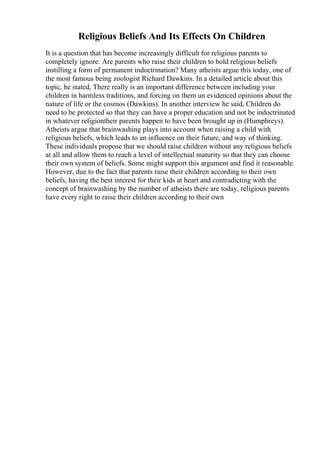 Religious Beliefs And Its Effects On Children
It is a question that has become increasingly difficult for religious parents to
completely ignore: Are parents who raise their children to hold religious beliefs
instilling a form of permanent indoctrination? Many atheists argue this today, one of
the most famous being zoologist Richard Dawkins. In a detailed article about this
topic, he stated, There really is an important difference between including your
children in harmless traditions, and forcing on them un evidenced opinions about the
nature of life or the cosmos (Dawkins). In another interview he said, Children do
need to be protected so that they can have a proper education and not be indoctrinated
in whatever religiontheir parents happen to have been brought up in (Humphreys).
Atheists argue that brainwashing plays into account when raising a child with
religious beliefs, which leads to an influence on their future, and way of thinking.
These individuals propose that we should raise children without any religious beliefs
at all and allow them to reach a level of intellectual maturity so that they can choose
their own system of beliefs. Some might support this argument and find it reasonable.
However, due to the fact that parents raise their children according to their own
beliefs, having the best interest for their kids at heart and contradicting with the
concept of brainwashing by the number of atheists there are today, religious parents
have every right to raise their children according to their own
 