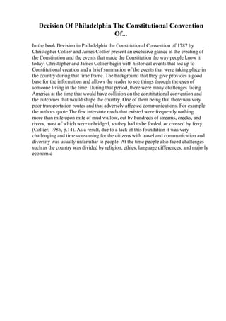 Decision Of Philadelphia The Constitutional Convention
Of...
In the book Decision in Philadelphia the Constitutional Convention of 1787 by
Christopher Collier and James Collier present an exclusive glance at the creating of
the Constitution and the events that made the Constitution the way people know it
today. Christopher and James Collier begin with historical events that led up to
Constitutional creation and a brief summation of the events that were taking place in
the country during that time frame. The background that they give provides a good
base for the information and allows the reader to see things through the eyes of
someone living in the time. During that period, there were many challenges facing
America at the time that would have collision on the constitutional convention and
the outcomes that would shape the country. One of them being that there was very
poor transportation routes and that adversely affected communications. For example
the authors quote The few interstate roads that existed were frequently nothing
more than mile upon mile of mud wallow, cut by hundreds of streams, creeks, and
rivers, most of which were unbridged, so they had to be forded, or crossed by ferry
(Collier, 1986, p.14). As a result, due to a lack of this foundation it was very
challenging and time consuming for the citizens with travel and communication and
diversity was usually unfamiliar to people. At the time people also faced challenges
such as the country was divided by religion, ethics, language differences, and majorly
economic
 