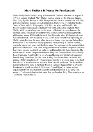 Mary Shelley s Influence On Frankenstein
Mary Shelley Mary Shelley, Mary Wollstonecraft Godwin, was born on August 30,
1797, in London England. Mary Shelley married young in life. She soon became
Mrs. Percy Bysshe Shelley in 1816. Two years after she was married, she officially
published her most famous novel, Frankenstein. Mary wrote several other books.
Some of these include: Valperga in 1823, The Last Man, and Mathilde. Mrs.
Shelley died of brain cancer on February 1st, 1851, in London, England. Mary
Shelley s life played a huge role on the impact of British Literature because she
inspired female writers all around the world. Mary Shelley was the daughter of a
philosopher named William Godwinand famed feminist Mary Wollstonecraft, who
was the author of The Vindication of the... Show more content on Helpwriting.net ...
Shelley started writing the story when she was eighteen years old, and finished the
first edition of the novel was finally published anonymously in London in 1818,
when she was twenty years old. Shelley s name first appeared on the second edition,
published in France in 1823. Even though the monster would be composed of whole
body parts brought together from cadavers and brought to life from electricity. The
novel resulted from a competition between Mary, her future husband Percy Shelley,
Lord Byron, and John Polidori to see who could come up with the best gruesome,
horrific story. It said that the plot came to Mary in a dream about a scientist who
created life through electricity. Frankenstein s monster is given no name in the book
but referred to as only creature, monster, fiend, wretch, or demon. Shelley said the
name Frankenstein came in her head/dream in Germany because there is a Castle
Frankenstein, which she visited. Alchemist, Conrad Dippel is known to have
experimented with dead human bodies at Castle Frankenstein in the early 18th
century. Frankenstein has inspired more than one hundred thirty films, starting with
The Silent Frankenstein in
 