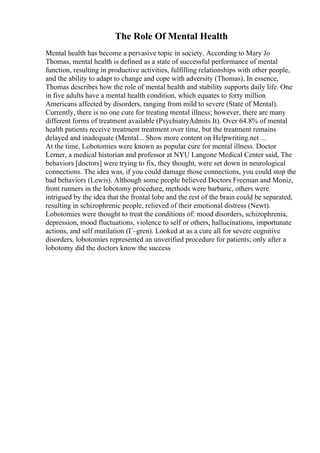 The Role Of Mental Health
Mental health has become a pervasive topic in society. According to Mary Jo
Thomas, mental health is defined as a state of successful performance of mental
function, resulting in productive activities, fulfilling relationships with other people,
and the ability to adapt to change and cope with adversity (Thomas). In essence,
Thomas describes how the role of mental health and stability supports daily life. One
in five adults have a mental health condition, which equates to forty million
Americans affected by disorders, ranging from mild to severe (State of Mental).
Currently, there is no one cure for treating mental illness; however, there are many
different forms of treatment available (PsychiatryAdmits It). Over 64.8% of mental
health patients receive treatment treatment over time, but the treatment remains
delayed and inadequate (Mental... Show more content on Helpwriting.net ...
At the time, Lobotomies were known as popular cure for mental illness. Doctor
Lerner, a medical historian and professor at NYU Langone Medical Center said, The
behaviors [doctors] were trying to fix, they thought, were set down in neurological
connections. The idea was, if you could damage those connections, you could stop the
bad behaviors (Lewis). Although some people believed Doctors Freeman and Moniz,
front runners in the lobotomy procedure, methods were barbaric, others were
intrigued by the idea that the frontal lobe and the rest of the brain could be separated,
resulting in schizophrenic people, relieved of their emotional distress (Newt).
Lobotomies were thought to treat the conditions of: mood disorders, schizophrenia,
depression, mood fluctuations, violence to self or others, hallucinations, importunate
actions, and self mutilation (Г–gren). Looked at as a cure all for severe cognitive
disorders, lobotomies represented an unverified procedure for patients; only after a
lobotomy did the doctors know the success
 