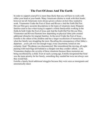 The Feet Of Jesus And The Earth
In order to support yourself it is more than likely that you will have to work with
either your head or your hands. Many Americans choose to work with their heads;
however not all Americans were always given a choice on how they wanted to
work. Viramontes Under the Feet of Jesus and Rivera s And the Earth Did Not
Devour Him gave accurate descriptions to the types of situations many Hispanic
families used to face when trying to support a whole familywhile working in the
fields.In both Under the Feet of Jesus and And the Earth Did Not Devour Him,
Viramontes and Rivera illustrate how depending on physical labor jobs created
additional obstacles for migrant families. In the novel Under the Feet of Jesus ,
Estrella is the oldest of the children and has a larger recollection of memories from
when her family was struggling the most. Recalling the consequences of her father s
departure ...every job was not enough wage, every uncertainty rested on one
certainty: food. The phone was disconnected. She remembered the moving, all night
packing with trash bags left behind to a cheaper rent they couldn t afford... (14).
Viramontes displays the severity of these situations because these memories are
being recollected by a child. Even at such a young age, Estrella recognized that food
was the main priority for her family, something they needed but were not always sure
they would had.
Estrella s family faced additional struggles because they were seen as immigrants and
automatically taken
 