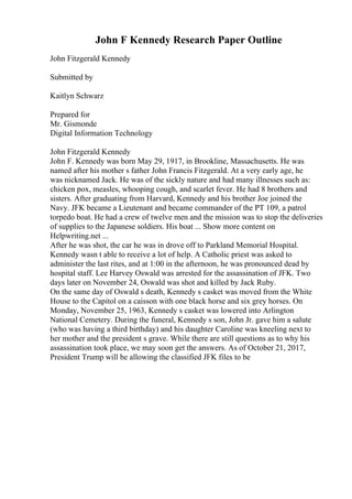 John F Kennedy Research Paper Outline
John Fitzgerald Kennedy
Submitted by
Kaitlyn Schwarz
Prepared for
Mr. Gismonde
Digital Information Technology
John Fitzgerald Kennedy
John F. Kennedy was born May 29, 1917, in Brookline, Massachusetts. He was
named after his mother s father John Francis Fitzgerald. At a very early age, he
was nicknamed Jack. He was of the sickly nature and had many illnesses such as:
chicken pox, measles, whooping cough, and scarlet fever. He had 8 brothers and
sisters. After graduating from Harvard, Kennedy and his brother Joe joined the
Navy. JFK became a Lieutenant and became commander of the PT 109, a patrol
torpedo boat. He had a crew of twelve men and the mission was to stop the deliveries
of supplies to the Japanese soldiers. His boat ... Show more content on
Helpwriting.net ...
After he was shot, the car he was in drove off to Parkland Memorial Hospital.
Kennedy wasn t able to receive a lot of help. A Catholic priest was asked to
administer the last rites, and at 1:00 in the afternoon, he was pronounced dead by
hospital staff. Lee Harvey Oswald was arrested for the assassination of JFK. Two
days later on November 24, Oswald was shot and killed by Jack Ruby.
On the same day of Oswald s death, Kennedy s casket was moved from the White
House to the Capitol on a caisson with one black horse and six grey horses. On
Monday, November 25, 1963, Kennedy s casket was lowered into Arlington
National Cemetery. During the funeral, Kennedy s son, John Jr. gave him a salute
(who was having a third birthday) and his daughter Caroline was kneeling next to
her mother and the president s grave. While there are still questions as to why his
assassination took place, we may soon get the answers. As of October 21, 2017,
President Trump will be allowing the classified JFK files to be
 