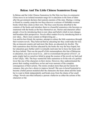 Balzac And The Little Chinese Seamstress Essay
In Balzac and the Little Chinese Seamstress by Dai Sijie two boys in communist
China move to an isolated mountain range for re education in the form of labor
after the government declares their parents enemies of the state. During a visiting
to friend in a nearby camp the two boys discover a suitcase of forbidden western
books which they claim as their own. The boys soon become absorbed in the
contents of the books and introduce them to a beautiful seamstress who becomes as
enamored with the books as the boys themselves are. Stories and characters affect
people s lives by introducing them to new ideas and beliefs which in turn changes
and broadens their perspectives. Novels affect readers lives by introducing them to
new ideas... Show more content on Helpwriting.net ...
Lou and his best friend, the narrator, attempt to culture the little seamstress through
their western novels. They believed that by educating her they could make her less
like an innocent country girl and more like them, an educated city dweller. The
little seamstress does become educated by the books the way the boys hoped, but
her education goes further until it eventually motivates her to leave her home and
the boys behind. That was the payoff of this metamorphosis this feat of Balzacian
re education, was yet to occur to us....did we overestimate the power of love?...or
quite simply had we ourselves failed to grasp the essence of the novels we had read
to her? (Sijie, 180). The boys wanted the little seamstress to fit the role of a perfect
lover like one of the characters in their stories. However, they underestimated the
power their reading would have on her and were unaware of the complete
consequences of their actions. The stories awaken more than just her desire for
romance, they give her a desire to improve herself. She sees in herself potential to
become a better person modeled after the characters she hears about and this leads
her to want to think independently and break away from the chains of her small
village. Novels can often influence a person s behavior as either the actions of the
characters or the
 