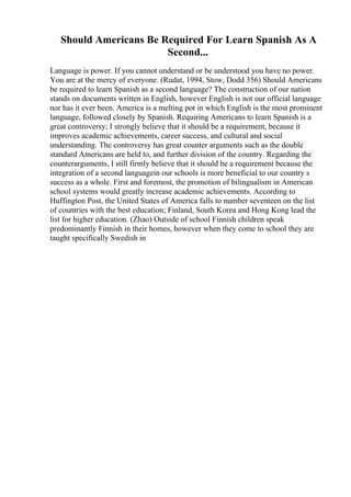 Should Americans Be Required For Learn Spanish As A
Second...
Language is power. If you cannot understand or be understood you have no power.
You are at the mercy of everyone. (Rudat, 1994, Stow, Dodd 356) Should Americans
be required to learn Spanish as a second language? The construction of our nation
stands on documents written in English, however English is not our official language
nor has it ever been. America is a melting pot in which English is the most prominent
language, followed closely by Spanish. Requiring Americans to learn Spanish is a
great controversy; I strongly believe that it should be a requirement, because it
improves academic achievements, career success, and cultural and social
understanding. The controversy has great counter arguments such as the double
standard Americans are held to, and further division of the country. Regarding the
counterarguments, I still firmly believe that it should be a requirement because the
integration of a second languagein our schools is more beneficial to our country s
success as a whole. First and foremost, the promotion of bilingualism in American
school systems would greatly increase academic achievements. According to
Huffington Post, the United States of America falls to number seventeen on the list
of countries with the best education; Finland, South Korea and Hong Kong lead the
list for higher education. (Zhao) Outside of school Finnish children speak
predominantly Finnish in their homes, however when they come to school they are
taught specifically Swedish in
 