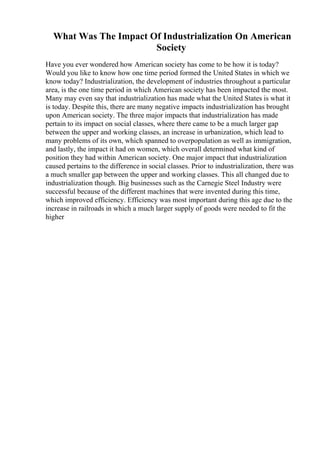 What Was The Impact Of Industrialization On American
Society
Have you ever wondered how American society has come to be how it is today?
Would you like to know how one time period formed the United States in which we
know today? Industrialization, the development of industries throughout a particular
area, is the one time period in which American society has been impacted the most.
Many may even say that industrialization has made what the United States is what it
is today. Despite this, there are many negative impacts industrialization has brought
upon American society. The three major impacts that industrialization has made
pertain to its impact on social classes, where there came to be a much larger gap
between the upper and working classes, an increase in urbanization, which lead to
many problems of its own, which spanned to overpopulation as well as immigration,
and lastly, the impact it had on women, which overall determined what kind of
position they had within American society. One major impact that industrialization
caused pertains to the difference in social classes. Prior to industrialization, there was
a much smaller gap between the upper and working classes. This all changed due to
industrialization though. Big businesses such as the Carnegie Steel Industry were
successful because of the different machines that were invented during this time,
which improved efficiency. Efficiency was most important during this age due to the
increase in railroads in which a much larger supply of goods were needed to fit the
higher
 
