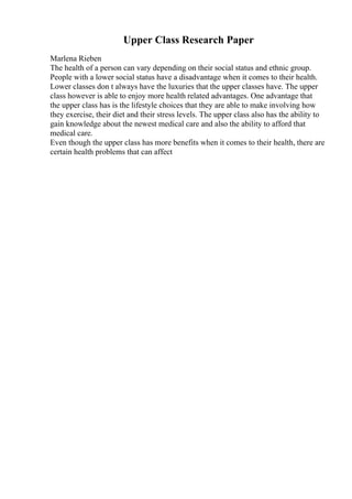 Upper Class Research Paper
Marlena Rieben
The health of a person can vary depending on their social status and ethnic group.
People with a lower social status have a disadvantage when it comes to their health.
Lower classes don t always have the luxuries that the upper classes have. The upper
class however is able to enjoy more health related advantages. One advantage that
the upper class has is the lifestyle choices that they are able to make involving how
they exercise, their diet and their stress levels. The upper class also has the ability to
gain knowledge about the newest medical care and also the ability to afford that
medical care.
Even though the upper class has more benefits when it comes to their health, there are
certain health problems that can affect
 