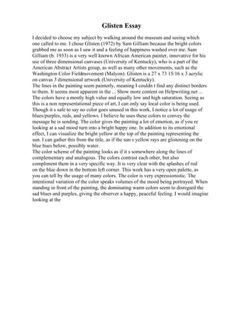 Glisten Essay
I decided to choose my subject by walking around the museum and seeing which
one called to me. I chose Glisten (1972) by Sam Gilliam because the bright colors
grabbed me as soon as I saw it and a feeling of happiness washed over me. Sam
Gilliam (b. 1933) is a very well known African American painter, innovative for his
use of three dimensional canvases (University of Kentucky), who is a part of the
American Abstract Artists group, as well as many other movements, such as the
Washington Color Fieldmovement (Malyon). Glisten is a 27 x 73 15/16 x 3 acrylic
on canvas 3 dimensional artwork (University of Kentucky).
The lines in the painting seem painterly, meaning I couldn t find any distinct borders
to them. It seems most apparent in the ... Show more content on Helpwriting.net ...
The colors have a mostly high value and equally low and high saturation. Seeing as
this is a non representational piece of art, I can only say local color is being used.
Though it s safe to say no color goes unused in this work, I notice a lot of usage of
blues/purples, reds, and yellows. I believe he uses these colors to convey the
message he is sending. The color gives the painting a lot of emotion, as if you re
looking at a sad mood turn into a bright happy one. In addition to its emotional
effect, I can visualize the bright yellow at the top of the painting representing the
sun. I can gather this from the title, as if the sun s yellow rays are glistening on the
blue hues below, possibly water.
The color scheme of the painting looks as if it s somewhere along the lines of
complementary and analogous. The colors contrast each other, but also
compliment them in a very specific way. It is very clear with the splashes of red
on the blue down in the bottom left corner. This work has a very open palette, as
you can tell by the usage of many colors. The color is very expressionistic. The
intentional variation of the color speaks volumes of the mood being portrayed. When
standing in front of the painting, the dominating warm colors seem to disregard the
sad blues and purples, giving the observer a happy, peaceful feeling. I would imagine
looking at the
 