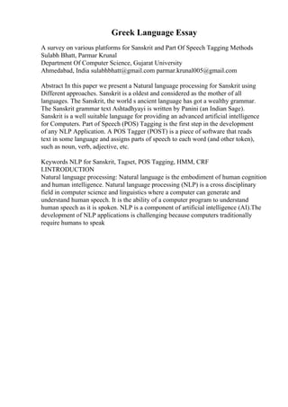 Greek Language Essay
A survey on various platforms for Sanskrit and Part Of Speech Tagging Methods
Sulabh Bhatt, Parmar Krunal
Department Of Computer Science, Gujarat University
Ahmedabad, India sulabhbhatt@gmail.com parmar.krunal005@gmail.com
Abstract In this paper we present a Natural language processing for Sanskrit using
Different approaches. Sanskrit is a oldest and considered as the mother of all
languages. The Sanskrit, the world s ancient language has got a wealthy grammar.
The Sanskrit grammar text Ashtadhyayi is written by Panini (an Indian Sage).
Sanskrit is a well suitable language for providing an advanced artificial intelligence
for Computers. Part of Speech (POS) Tagging is the first step in the development
of any NLP Application. A POS Tagger (POST) is a piece of software that reads
text in some language and assigns parts of speech to each word (and other token),
such as noun, verb, adjective, etc.
Keywords NLP for Sanskrit, Tagset, POS Tagging, HMM, CRF
I.INTRODUCTION
Natural language processing: Natural language is the embodiment of human cognition
and human intelligence. Natural language processing (NLP) is a cross disciplinary
field in computer science and linguistics where a computer can generate and
understand human speech. It is the ability of a computer program to understand
human speech as it is spoken. NLP is a component of artificial intelligence (AI).The
development of NLP applications is challenging because computers traditionally
require humans to speak
 