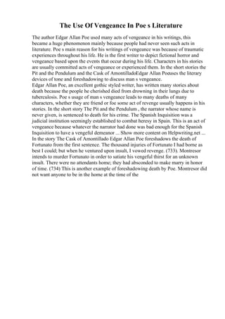 The Use Of Vengeance In Poe s Literature
The author Edgar Allan Poe used many acts of vengeance in his writings, this
became a huge phenomenon mainly because people had never seen such acts in
literature. Poe s main reason for his writings of vengeance was because of traumatic
experiences throughout his life. He is the first writer to depict fictional horror and
vengeance based upon the events that occur during his life. Characters in his stories
are usually committed acts of vengeance or experienced them. In the short stories the
Pit and the Pendulum and the Cask of AmontilladoEdgar Allan Poeuses the literary
devices of tone and foreshadowing to discuss man s vengeance.
Edgar Allan Poe, an excellent gothic styled writer, has written many stories about
death because the people he cherished died from drowning in their lungs due to
tuberculosis. Poe s usage of man s vengeance leads to many deaths of many
characters, whether they are friend or foe some act of revenge usually happens in his
stories. In the short story The Pit and the Pendulum , the narrator whose name is
never given, is sentenced to death for his crime. The Spanish Inquisition was a
judicial institution seemingly established to combat heresy in Spain. This is an act of
vengeance because whatever the narrator had done was bad enough for the Spanish
Inquisition to have a vengeful demeanor ... Show more content on Helpwriting.net ...
In the story The Cask of Amontillado Edgar Allan Poe foreshadows the death of
Fortunato from the first sentence. The thousand injuries of Fortunato I had borne as
best I could; but when he ventured upon insult, I vowed revenge. (733). Montresor
intends to murder Fortunato in order to satiate his vengeful thirst for an unknown
insult. There were no attendants home; they had absconded to make marry in honor
of time. (734) This is another example of foreshadowing death by Poe. Montresor did
not want anyone to be in the home at the time of the
 